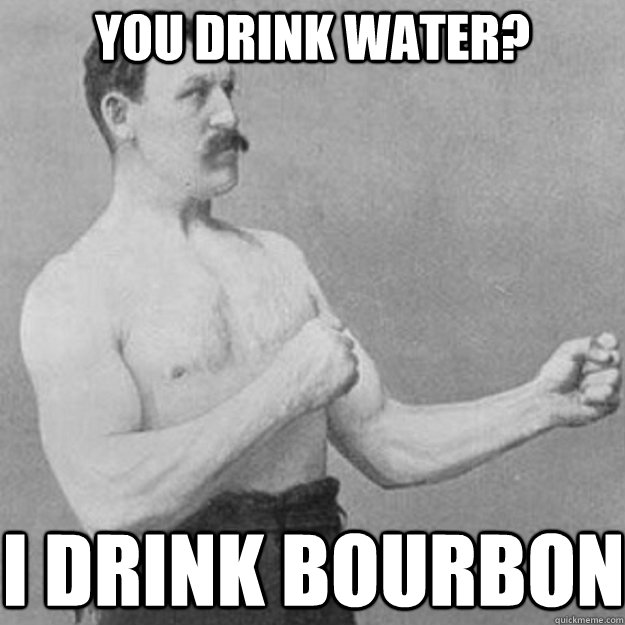 you drink water? I drink bourbon   overly manly man