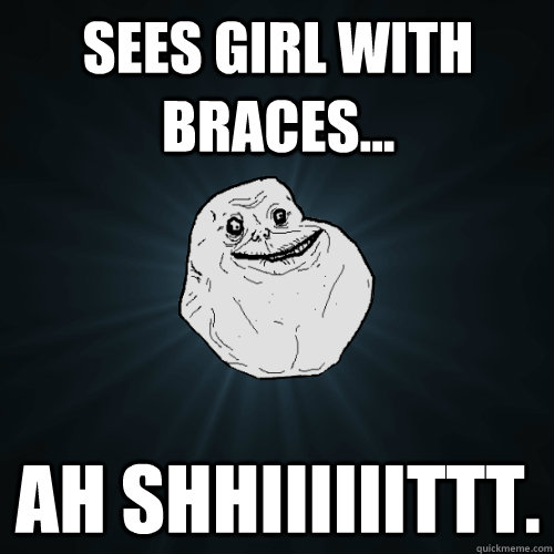 Sees girl with braces... AH SHHIIIIIITTT. - Sees girl with braces... AH SHHIIIIIITTT.  Forever Alone