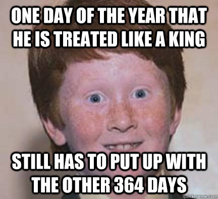 One day of the year that he is treated like a king Still has to put up with the other 364 days  Over Confident Ginger