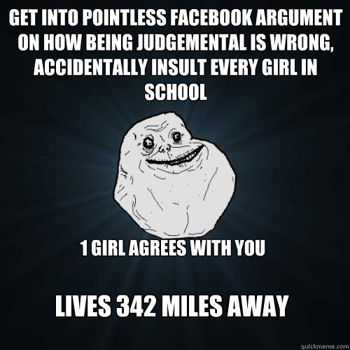 get into pointless facebook argument on how being judgemental is wrong, accidentally insult every girl in school 1 girl agrees with you lives 342 miles away  Forever Alone