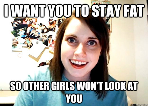 I want you to stay fat So other girls won't look at you - I want you to stay fat So other girls won't look at you  Overly Attached Girlfriend