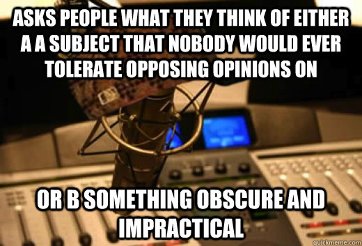 aSKS PEOPLE WHAT THEY THINK OF EITHER A A SUBJECT THAT NOBODY WOULD EVER TOLERATE OPPOSING OPINIONS ON OR B SOMETHING OBSCURE AND IMPRACTICAL  scumbag radio station