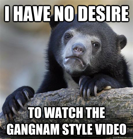 I have no desire to watch the Gangnam style video  Confession Bear