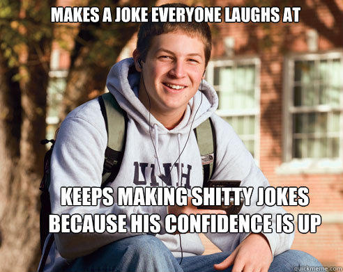 Makes a joke everyone laughs at keeps making shitty jokes because his confidence is up  