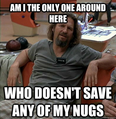 Am I the only one around here Who doesn't save any of my nugs  The Dude