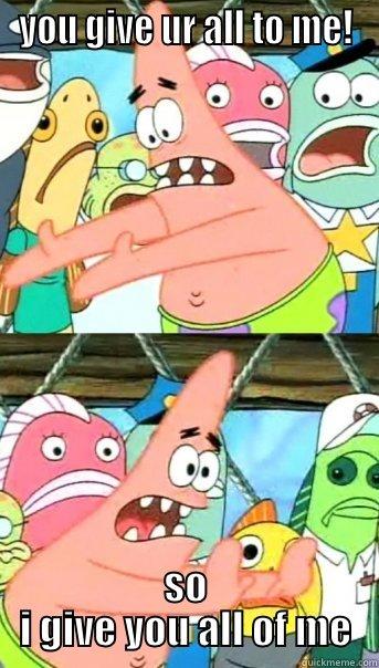 YOU GIVE UR ALL TO ME! SO I GIVE YOU ALL OF ME Push it somewhere else Patrick