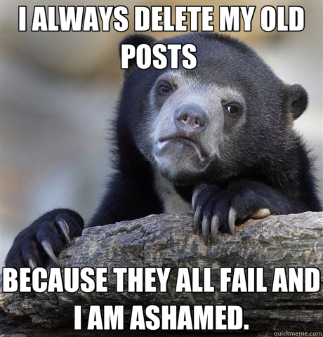 I ALWAYS DELETE MY OLD POSTS  BECAUSE THEY ALL FAIL AND I AM ASHAMED.  Confession Bear