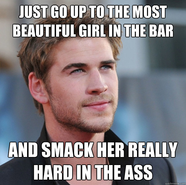 just go up to the most beautiful girl in the bar and smack her really hard in the ass  Attractive Guy Girl Advice