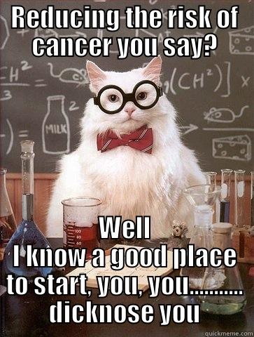 REDUCING THE RISK OF CANCER YOU SAY? WELL I KNOW A GOOD PLACE TO START, YOU, YOU........... DICKNOSE YOU Chemistry Cat