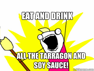 Eat and drink all the tarragon and soy sauce!  All The Things