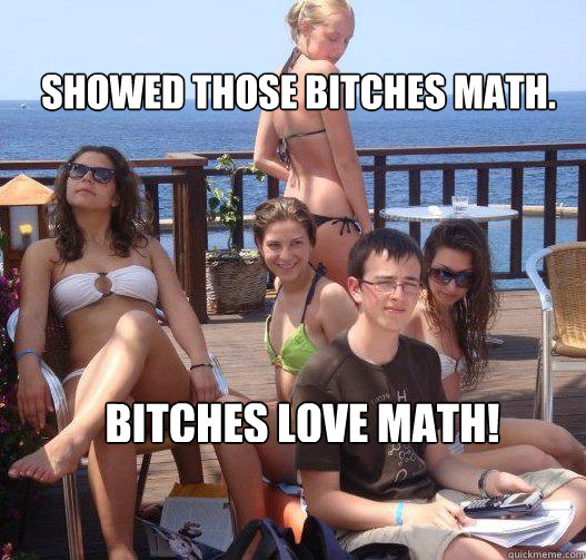 Showed those bitches math. Bitches love math!  Priority Peter