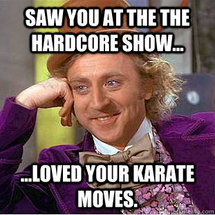 Saw you at the the Hardcore show... ...loved your karate moves. - Saw you at the the Hardcore show... ...loved your karate moves.  Condescending Wonka