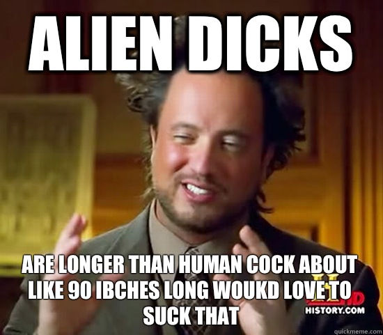 ALien dicks Are longer than human cock about like 90 ibches long woukd love to suck that  Ancient Aliens