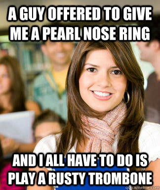 a guy offered to give me a pearl nose ring and I all have to do is play a rusty trombone  Sheltered College Freshman