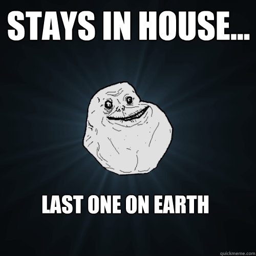 stays in house... last one on earth  Forever Alone