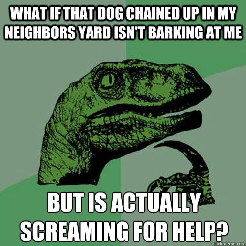 What if that dog chained up in my neighbors yard isn't barking at me but is actually screaming for help?
  Philosoraptor