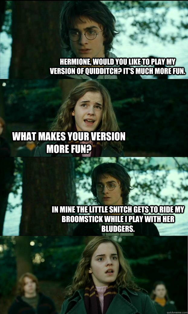 Hermione, would you like to play my version of Quidditch? It's much more fun. What makes your version more fun? In mine the little snitch gets to ride my broomstick while I play with her bludgers.  Horny Harry