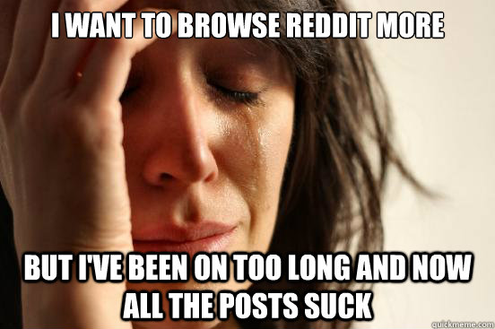 I want to browse Reddit more but I've been on too long and now all the posts suck  First World Problems