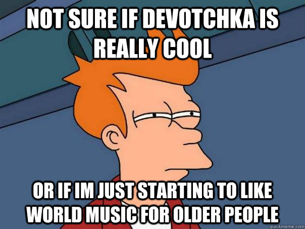 Not sure if Devotchka is really cool Or if im just starting to like world music for older people  Futurama Fry