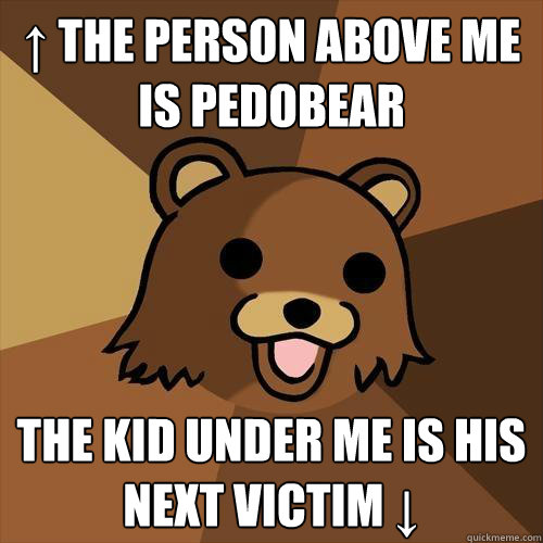 ↑ the person above me is pedobear  the kid under me is his next victim ↓ - ↑ the person above me is pedobear  the kid under me is his next victim ↓  Pedobear