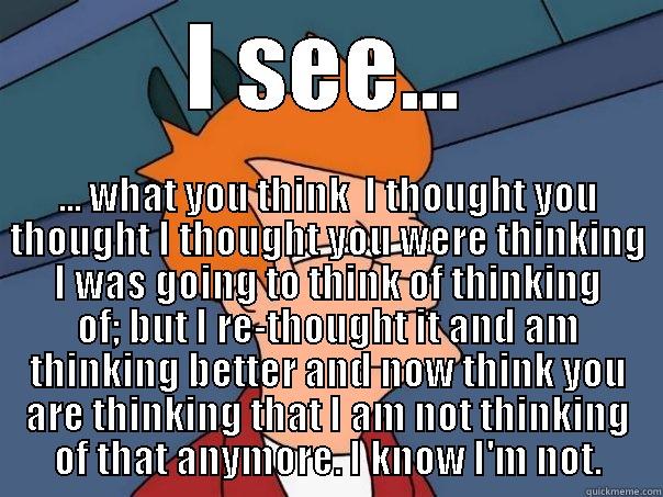 I SEE... ... WHAT YOU THINK  I THOUGHT YOU THOUGHT I THOUGHT YOU WERE THINKING I WAS GOING TO THINK OF THINKING OF; BUT I RE-THOUGHT IT AND AM THINKING BETTER AND NOW THINK YOU ARE THINKING THAT I AM NOT THINKING OF THAT ANYMORE. I KNOW I'M NOT. Futurama Fry