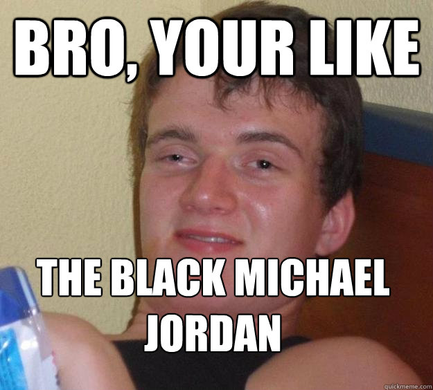 Bro, your like the black michael jordan  10 Guy