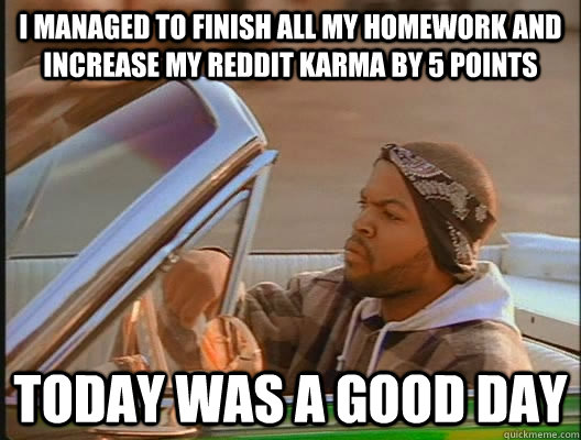 I managed to finish all my homework and increase my reddit karma by 5 points Today was a good day  today was a good day