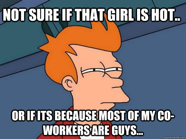 Not sure if that girl is hot.. Or if its because most of my co-workers are guys...  Futurama Fry