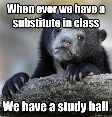 When ever we have a substitute in class We have a study hall  Confession Bear