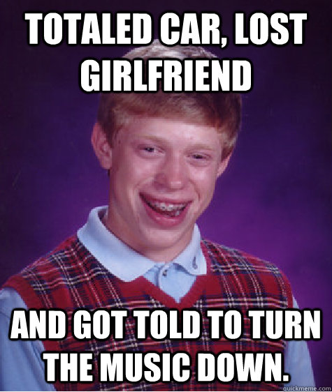 Totaled Car, Lost girlfriend And got told to turn the music down.  Bad Luck Brian