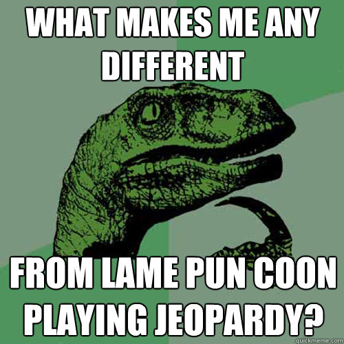 what makes me any different from lame pun coon playing jeopardy? - what makes me any different from lame pun coon playing jeopardy?  Philosoraptor