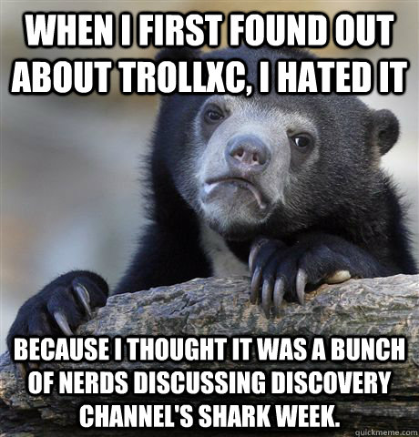 When I first found out about TrollXC, I hated it Because I thought it was a bunch of nerds discussing discovery channel's shark week. - When I first found out about TrollXC, I hated it Because I thought it was a bunch of nerds discussing discovery channel's shark week.  Confession Bear