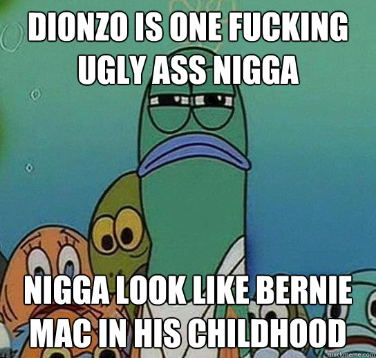 dionzo is one fucking ugly ass nigga nigga look like bernie mac in his childhood  Serious fish SpongeBob