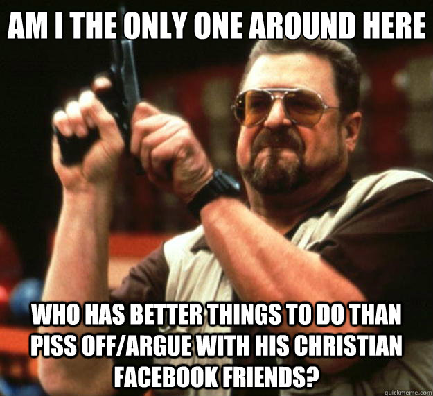 Am I the only one around here who has better things to do than piss off/argue with his christian facebook friends?  Big Lebowski