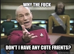 why the fuck don't I have any cute frients?  Annoyed Picard