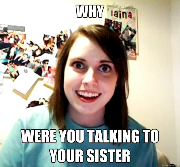 Why  were you talking to your sister - Why  were you talking to your sister  Overly Attached Girlfriend