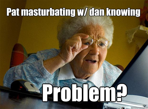 Pat masturbating w/ dan knowing Problem?  Grandma finds the Internet