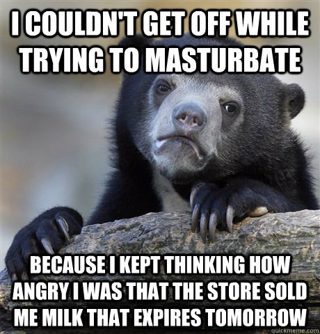 I couldn't get off while trying to masturbate Because I kept thinking how angry I was that the store sold me milk that expires tomorrow  Confession Bear