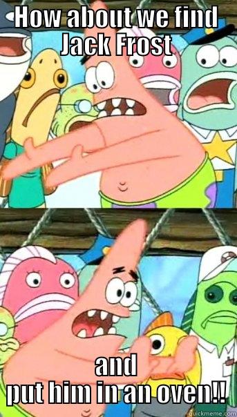 HOW ABOUT WE FIND JACK FROST AND PUT HIM IN AN OVEN!! Push it somewhere else Patrick