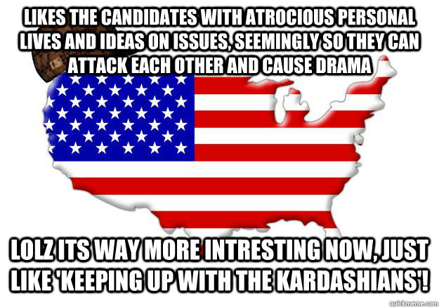 likes the candidates with atrocious personal lives and ideas on issues, seemingly so they can attack each other and cause drama lolz its way more intresting now, just like 'Keeping up with the Kardashians'!  Scumbag america