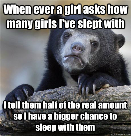 When ever a girl asks how many girls I've slept with I tell them half of the real amount so I have a bigger chance to sleep with them - When ever a girl asks how many girls I've slept with I tell them half of the real amount so I have a bigger chance to sleep with them  Confession Bear