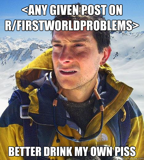 <any given post on r/firstworldproblems> Better drink my own piss  Bear Grylls