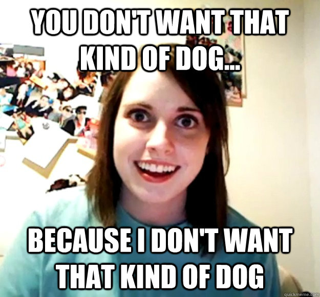 You don't want that kind of dog... Because I don't want that kind of dog - You don't want that kind of dog... Because I don't want that kind of dog  Overly Attached Girlfriend