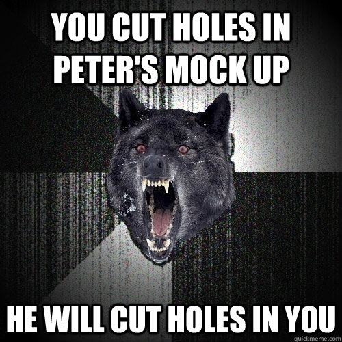 You cut holes in Peter's mock up he will cut holes in you  Insanity Wolf