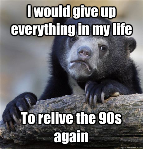 I would give up everything in my life To relive the 90s again  Confession Bear