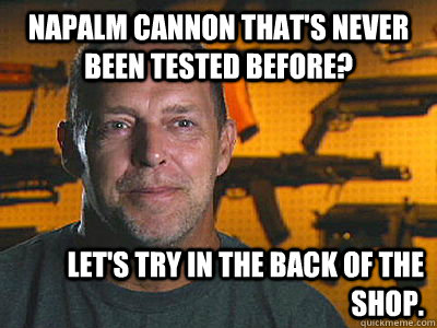 Napalm cannon that's never been tested before? Let's try in the back of the shop.  Sons of guns