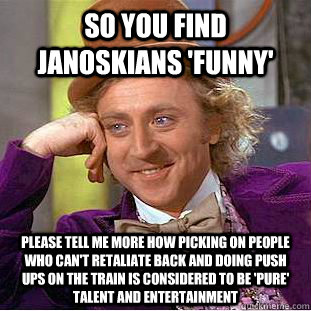 so you find janoskians 'funny' Please tell me more how picking on people who can't retaliate back and doing push ups on the train is considered to be 'pure' talent and entertainment    Condescending Wonka