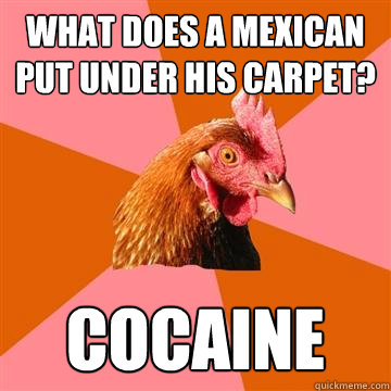 What does a mexican put under his carpet? COCAINE  Anti-Joke Chicken