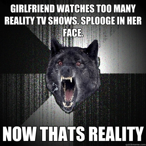 Girlfriend watches too many reality TV shows. Splooge in her face. now thats reality  Insanity Wolf