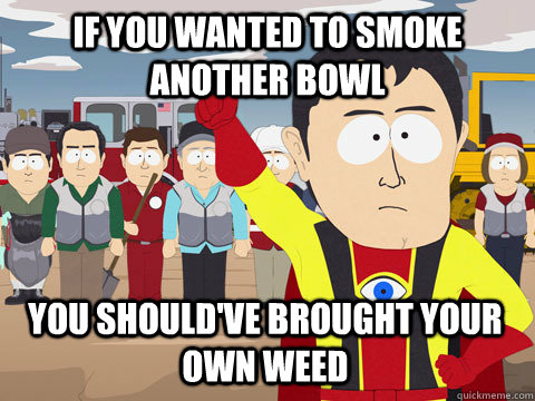 if you wanted to smoke another bowl you should've brought your own weed - if you wanted to smoke another bowl you should've brought your own weed  Captain Hindsight